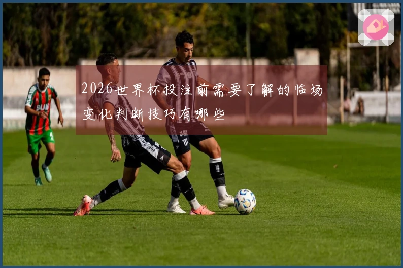 2026世界杯投注前需要了解的临场变化判断技巧有哪些
