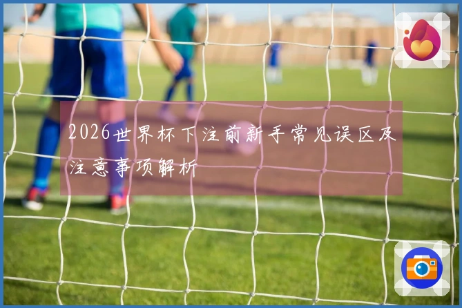 2026世界杯下注前新手常见误区及注意事项解析