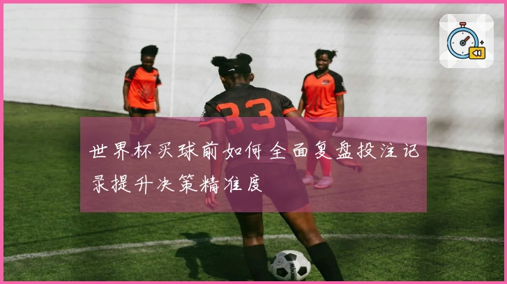 世界杯买球前如何全面复盘投注记录提升决策精准度