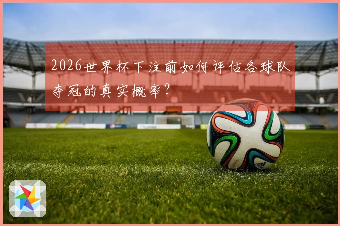 2026世界杯下注前如何评估各球队夺冠的真实概率？